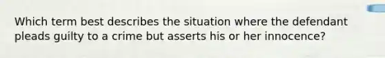 Which term best describes the situation where the defendant pleads guilty to a crime but asserts his or her innocence?