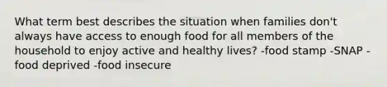 What term best describes the situation when families don't always have access to enough food for all members of the household to enjoy active and healthy lives? -food stamp -SNAP -food deprived -food insecure