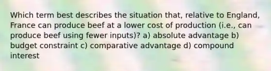 Which term best describes the situation that, relative to England, France can produce beef at a lower cost of production (i.e., can produce beef using fewer inputs)? a) absolute advantage b) budget constraint c) comparative advantage d) compound interest