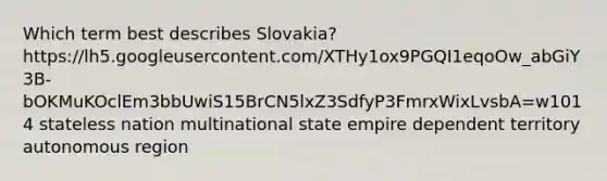 Which term best describes Slovakia? https://lh5.googleusercontent.com/XTHy1ox9PGQI1eqoOw_abGiY3B-bOKMuKOclEm3bbUwiS15BrCN5lxZ3SdfyP3FmrxWixLvsbA=w1014 stateless nation multinational state empire dependent territory autonomous region