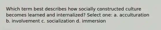 Which term best describes how socially constructed culture becomes learned and internalized? Select one: a. acculturation b. involvement c. socialization d. immersion