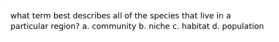 what term best describes all of the species that live in a particular region? a. community b. niche c. habitat d. population