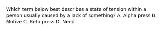 Which term below best describes a state of tension within a person usually caused by a lack of something? A. Alpha press B. Motive C. Beta press D. Need