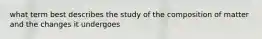 what term best describes the study of the composition of matter and the changes it undergoes