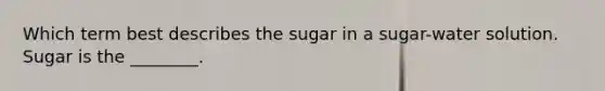 Which term best describes the sugar in a sugar-water solution. Sugar is the ________.