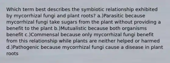 Which term best describes the symbiotic relationship exhibited by mycorrhizal fungi and plant roots? a.)Parasitic because mycorrhizal fungi take sugars from the plant without providing a benefit to the plant b.)Mutualistic because both organisms benefit c.)Commensal because only mycorrhizal fungi benefit from this relationship while plants are neither helped or harmed d.)Pathogenic because mycorrhizal fungi cause a disease in plant roots