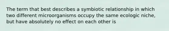 The term that best describes a symbiotic relationship in which two different microorganisms occupy the same ecologic niche, but have absolutely no effect on each other is