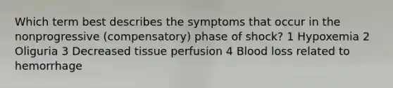 Which term best describes the symptoms that occur in the nonprogressive (compensatory) phase of shock? 1 Hypoxemia 2 Oliguria 3 Decreased tissue perfusion 4 Blood loss related to hemorrhage