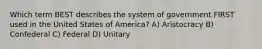 Which term BEST describes the system of government FIRST used in the United States of America? A) Aristocracy B) Confederal C) Federal D) Unitary