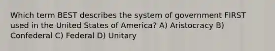 Which term BEST describes the system of government FIRST used in the United States of America? A) Aristocracy B) Confederal C) Federal D) Unitary