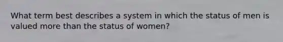 What term best describes a system in which the status of men is valued more than the status of women?