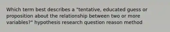 Which term best describes a "tentative, educated guess or proposition about the relationship between two or more variables?" hypothesis research question reason method