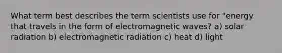 What term best describes the term scientists use for "energy that travels in the form of electromagnetic waves? a) solar radiation b) electromagnetic radiation c) heat d) light