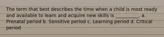 The term that best describes the time when a child is most ready and available to learn and acquire new skills is __________. a. Prenatal period b. Sensitive period c. Learning period d. Critical period