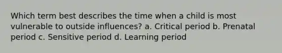 Which term best describes the time when a child is most vulnerable to outside influences? a. Critical period b. Prenatal period c. Sensitive period d. Learning period