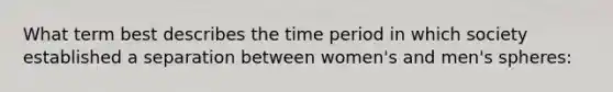 What term best describes the time period in which society established a separation between women's and men's spheres: