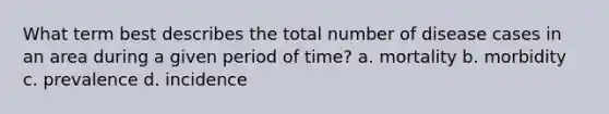 What term best describes the total number of disease cases in an area during a given period of time? a. mortality b. morbidity c. prevalence d. incidence