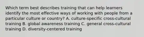 Which term best describes training that can help learners identify the most effective ways of working with people from a particular culture or country? A. culture-specific cross-cultural training B. global awareness training C. general cross-cultural training D. diversity-centered training