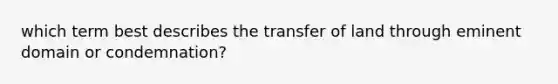 which term best describes the transfer of land through eminent domain or condemnation?