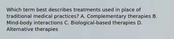 Which term best describes treatments used in place of traditional medical practices? A. Complementary therapies B. Mind-body interactions C. Biological-based therapies D. Alternative therapies