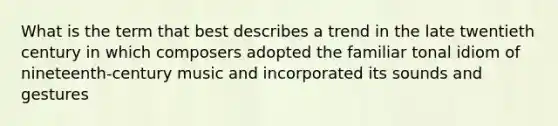 What is the term that best describes a trend in the late twentieth century in which composers adopted the familiar tonal idiom of nineteenth-century music and incorporated its sounds and gestures