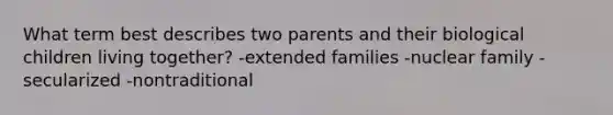 What term best describes two parents and their biological children living together? -extended families -nuclear family -secularized -nontraditional