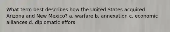 What term best describes how the United States acquired Arizona and New Mexico? a. warfare b. annexation c. economic alliances d. diplomatic effors