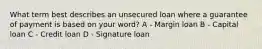 What term best describes an unsecured loan where a guarantee of payment is based on your word? A - Margin loan B - Capital loan C - Credit loan D - Signature loan