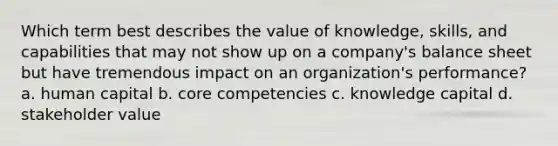 Which term best describes the value of knowledge, skills, and capabilities that may not show up on a company's balance sheet but have tremendous impact on an organization's performance? a. human capital b. core competencies c. knowledge capital d. stakeholder value