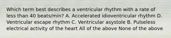 Which term best describes a ventricular rhythm with a rate of less than 40 beats/min? A. Accelerated idioventricular rhythm D. Ventricular escape rhythm C. Ventricular asystole B. Pulseless electrical activity of the heart All of the above None of the above