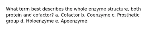 What term best describes the whole enzyme structure, both protein and cofactor? a. Cofactor b. Coenzyme c. Prosthetic group d. Holoenzyme e. Apoenzyme