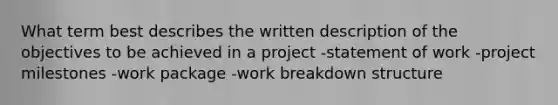 What term best describes the written description of the objectives to be achieved in a project -statement of work -project milestones -work package -work breakdown structure