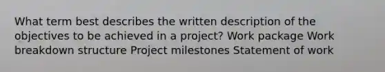 What term best describes the written description of the objectives to be achieved in a project? Work package Work breakdown structure Project milestones Statement of work