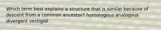 Which term best explains a structure that is similar because of descent from a common ancestor? homologous analogous divergent vestigial