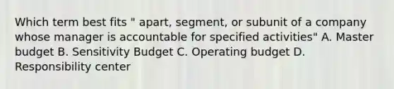 Which term best fits " apart, segment, or subunit of a company whose manager is accountable for specified activities" A. Master budget B. Sensitivity Budget C. Operating budget D. Responsibility center