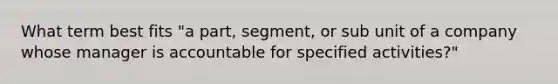 What term best fits "a part, segment, or sub unit of a company whose manager is accountable for specified activities?"