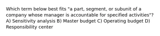 Which term below best fits​ "a part,​ segment, or subunit of a company whose manager is accountable for specified​ activities"? A) <a href='https://www.questionai.com/knowledge/kNtHhT385o-sensitivity-analysis' class='anchor-knowledge'>sensitivity analysis</a> B) Master budget C) Operating budget D) Responsibility center