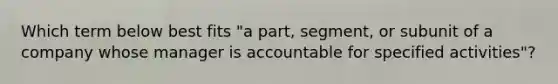 Which term below best fits "a part, segment, or subunit of a company whose manager is accountable for specified activities"?