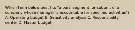 Which term below best fits​ "a part,​ segment, or subunit of a company whose manager is accountable for specified​ activities"? A. Operating budget B. Sensitivity analysis C. Responsibility center D. Master budget