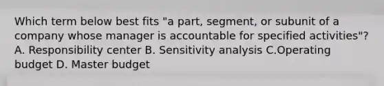 Which term below best fits​ "a part,​ segment, or subunit of a company whose manager is accountable for specified​ activities"? A. Responsibility center B. Sensitivity analysis C.Operating budget D. Master budget