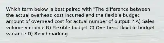 Which term below is best paired with "The difference between the actual overhead cost incurred and the flexible budget amount of overhead cost for actual number of output"? A) Sales volume variance B) Flexible budget C) Overhead flexible budget variance D) Benchmarking