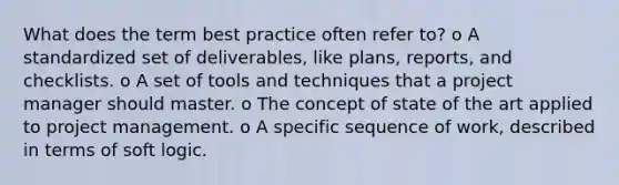 What does the term best practice often refer to? o A standardized set of deliverables, like plans, reports, and checklists. o A set of tools and techniques that a project manager should master. o The concept of state of the art applied to project management. o A specific sequence of work, described in terms of soft logic.