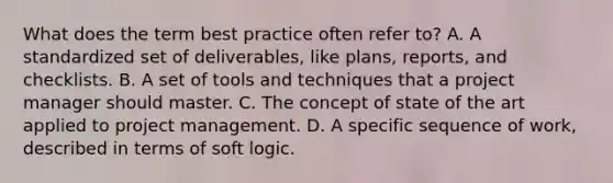 What does the term best practice often refer to? A. A standardized set of deliverables, like plans, reports, and checklists. B. A set of tools and techniques that a project manager should master. C. The concept of state of the art applied to project management. D. A specific sequence of work, described in terms of soft logic.