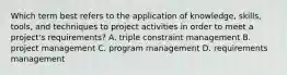 Which term best refers to the application of knowledge, skills, tools, and techniques to project activities in order to meet a project's requirements? A. triple constraint management B. project management C. program management D. requirements management