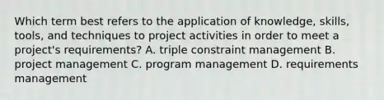 Which term best refers to the application of knowledge, skills, tools, and techniques to project activities in order to meet a project's requirements? A. triple constraint management B. project management C. program management D. requirements management