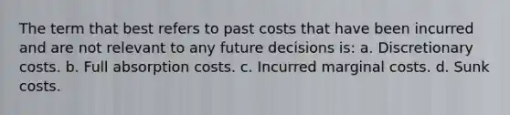 The term that best refers to past costs that have been incurred and are not relevant to any future decisions is: a. Discretionary costs. b. Full absorption costs. c. Incurred marginal costs. d. Sunk costs.