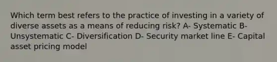 Which term best refers to the practice of investing in a variety of diverse assets as a means of reducing risk? A- Systematic B- Unsystematic C- Diversification D- Security market line E- Capital asset pricing model