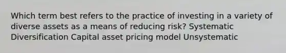 Which term best refers to the practice of investing in a variety of diverse assets as a means of reducing risk? Systematic Diversification Capital asset pricing model Unsystematic