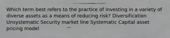 Which term best refers to the practice of investing in a variety of diverse assets as a means of reducing risk? Diversification Unsystematic Security market line Systematic Capital asset pricing model