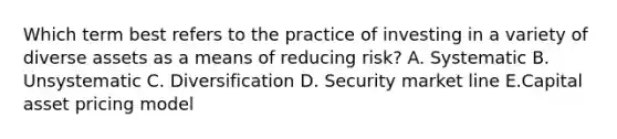 Which term best refers to the practice of investing in a variety of diverse assets as a means of reducing risk? A. Systematic B. Unsystematic C. Diversification D. Security market line E.Capital asset pricing model